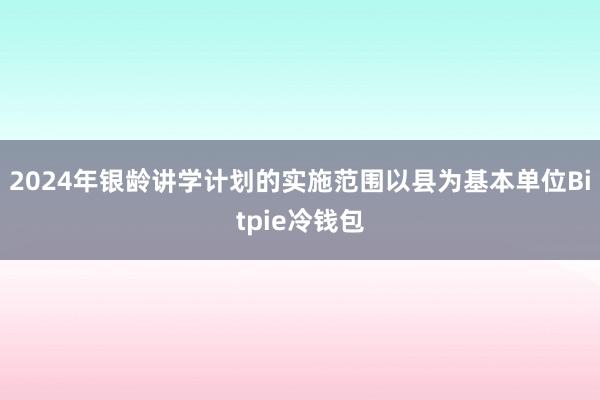 2024年银龄讲学计划的实施范围以县为基本单位Bitpie冷钱包